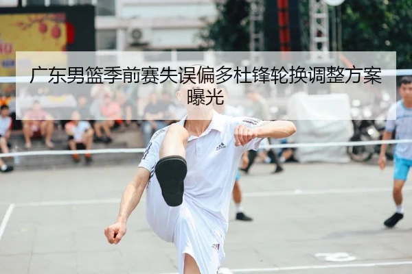 广东男篮季前赛失误偏多杜锋轮换调整方案曝光